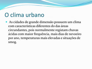 O clima urbano
 As cidades de grande dimensão possuem um clima
com características diferentes do das áreas
circundantes, pois normalmente registam chuvas
ácidas com maior frequência, mais dias de nevoeiro
por ano, temperaturas mais elevadas e situações de
smog.
 