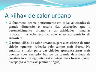 A «ilha» de calor urbano
 O fenómeno ocorre praticamente em todas as cidades de
grande dimensão e resulta das alterações que o
desenvolvimento urbano e as atividades humanas
provocam na cobertura do solo e na composição da
atmosfera.
 O termo «ilha» de calor urbano sugere a existência de uma
cidade «quente» rodeada pelo campo mais fresco. No
entanto, a maior parte das cidades apresenta áreas mais
quentes (por exemplo, bairros de grande densidade de
construção e tráfego intenso) e outras mais frescas (como
os espaços verdes e os planos de água).
 