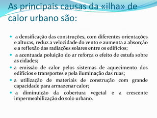 As principais causas da «ilha» de
calor urbano são:
 a densificação das construções, com diferentes orientações
e alturas, reduz a velocidade do vento e aumenta a absorção
e a reflexão das radiações solares entre os edifícios;
 a acentuada poluição do ar reforça o efeito de estufa sobre
as cidades;
 a emissão de calor pelos sistemas de aquecimento dos
edifícios e transportes e pela iluminação das ruas;
 a utilização de materiais de construção com grande
capacidade para armazenar calor;
 a diminuição da cobertura vegetal e a crescente
impermeabilização do solo urbano.
 
