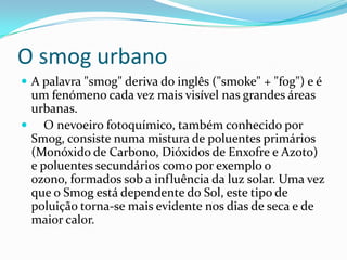 O smog urbano
 A palavra "smog" deriva do inglês ("smoke" + "fog") e é
um fenómeno cada vez mais visível nas grandes áreas
urbanas.
 O nevoeiro fotoquímico, também conhecido por
Smog, consiste numa mistura de poluentes primários
(Monóxido de Carbono, Dióxidos de Enxofre e Azoto)
e poluentes secundários como por exemplo o
ozono, formados sob a influência da luz solar. Uma vez
que o Smog está dependente do Sol, este tipo de
poluição torna-se mais evidente nos dias de seca e de
maior calor.
 