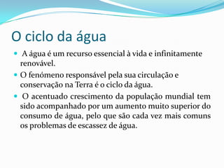 O ciclo da água
 A água é um recurso essencial à vida e infinitamente
renovável.
 O fenómeno responsável pela sua circulação e
conservação na Terra é o ciclo da água.
 O acentuado crescimento da população mundial tem
sido acompanhado por um aumento muito superior do
consumo de água, pelo que são cada vez mais comuns
os problemas de escassez de água.
 