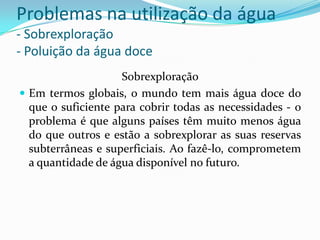Problemas na utilização da água
- Sobrexploração
- Poluição da água doce
Sobrexploração
 Em termos globais, o mundo tem mais água doce do
que o suficiente para cobrir todas as necessidades - o
problema é que alguns países têm muito menos água
do que outros e estão a sobrexplorar as suas reservas
subterrâneas e superficiais. Ao fazê-lo, comprometem
a quantidade de água disponível no futuro.
 
