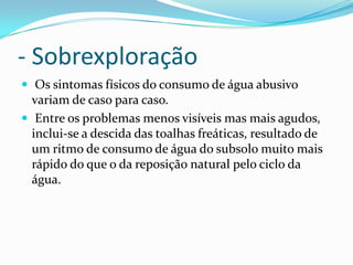 - Sobrexploração
 Os sintomas físicos do consumo de água abusivo
variam de caso para caso.
 Entre os problemas menos visíveis mas mais agudos,
inclui-se a descida das toalhas freáticas, resultado de
um ritmo de consumo de água do subsolo muito mais
rápido do que o da reposição natural pelo ciclo da
água.
 