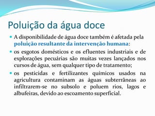 Poluição da água doce
 A disponibilidade de água doce também é afetada pela
poluição resultante da intervenção humana:
 os esgotos domésticos e os efluentes industriais e de
explorações pecuárias são muitas vezes lançados nos
cursos de água, sem qualquer tipo de tratamento;
 os pesticidas e fertilizantes químicos usados na
agricultura contaminam as águas subterrâneas ao
infiltrarem-se no subsolo e poluem rios, lagos e
albufeiras, devido ao escoamento superficial.
 
