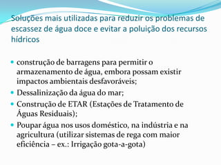 Soluções mais utilizadas para reduzir os problemas de
escassez de água doce e evitar a poluição dos recursos
hídricos
 construção de barragens para permitir o
armazenamento de água, embora possam existir
impactos ambientais desfavoráveis;
 Dessalinização da água do mar;
 Construção de ETAR (Estações de Tratamento de
Águas Residuais);
 Poupar água nos usos doméstico, na indústria e na
agricultura (utilizar sistemas de rega com maior
eficiência – ex.: Irrigação gota-a-gota)
 