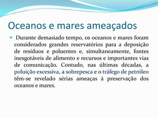 Oceanos e mares ameaçados
 Durante demasiado tempo, os oceanos e mares foram
considerados grandes reservatórios para a deposição
de resíduos e poluentes e, simultaneamente, fontes
inesgotáveis de alimento e recursos e importantes vias
de comunicação. Contudo, nas últimas décadas, a
poluição excessiva, a sobrepesca e o tráfego de petróleo
têm-se revelado sérias ameaças à preservação dos
oceanos e mares.
 