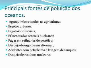 Principais fontes de poluição dos
oceanos.
 Agroquímicos usados na agricultura;
 Esgotos urbanos;
 Esgotos industriais;
 Efluentes das centrais nucleares;
 Fugas em refinarias de petróleo;
 Despejo de esgotos em alto-mar;
 Acidentes com petroleiros e lavagem de tanques;
 Despejo de resíduos nucleares.
 