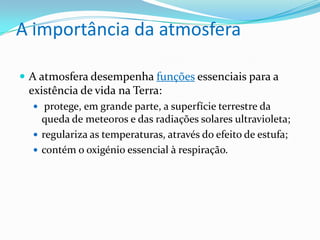 A importância da atmosfera
 A atmosfera desempenha funções essenciais para a
existência de vida na Terra:
 protege, em grande parte, a superfície terrestre da
queda de meteoros e das radiações solares ultravioleta;
 regulariza as temperaturas, através do efeito de estufa;
 contém o oxigénio essencial à respiração.
 