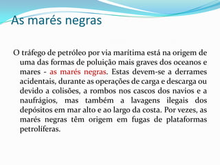 As marés negras
O tráfego de petróleo por via marítima está na origem de
uma das formas de poluição mais graves dos oceanos e
mares - as marés negras. Estas devem-se a derrames
acidentais, durante as operações de carga e descarga ou
devido a colisões, a rombos nos cascos dos navios e a
naufrágios, mas também a lavagens ilegais dos
depósitos em mar alto e ao largo da costa. Por vezes, as
marés negras têm origem em fugas de plataformas
petrolíferas.
 