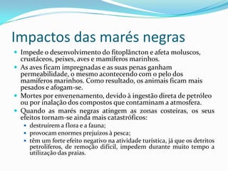 Impactos das marés negras
 Impede o desenvolvimento do fitoplâncton e afeta moluscos,
crustáceos, peixes, aves e mamíferos marinhos.
 As aves ficam impregnadas e as suas penas ganham
permeabilidade, o mesmo acontecendo com o pelo dos
mamíferos marinhos. Como resultado, os animais ficam mais
pesados e afogam-se.
 Mortes por envenenamento, devido à ingestão direta de petróleo
ou por inalação dos compostos que contaminam a atmosfera.
 Quando as marés negras atingem as zonas costeiras, os seus
efeitos tornam-se ainda mais catastróficos:
 destruírem a flora e a fauna;
 provocam enormes prejuízos à pesca;
 têm um forte efeito negativo na atividade turística, já que os detritos
petrolíferos, de remoção difícil, impedem durante muito tempo a
utilização das praias.
 