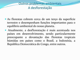 Outros problemas ambientais
A desflorestação
 As florestas cobrem cerca de um terço da superfície
terrestre e desempenham funções importantes para o
equilíbrio ambiental do nosso planeta.
 Atualmente, a desflorestação é mais acentuada nos
países em desenvolvimento, sendo particularmente
preocupante a devastação das florestas tropicais
húmidas em países como o Brasil, a Indonésia, a
República Democrática do Congo, entre outros.
 