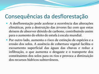 Consequências da desflorestação
 A desflorestação pode acelerar a ocorrência das alterações
climáticas, pois a destruição das árvores faz com que estas
deixem de absorver dióxido de carbono, contribuindo assim
para o aumento do efeito de estufa à escala mundial.
 Por outro lado, aumenta o risco de extinção de espécies e a
erosão dos solos. A ausência de cobertura vegetal facilita o
escoamento superficial das águas das chuvas e reduz a
infiltração, o que aumenta o desgaste e o transporte dos
constituintes dos solos para os rios e provoca a diminuição
dos recursos hídricos subterrâneos.
 