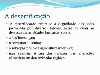 A desertificação
 A desertificação refere-se à degradação dos solos
provocada por diversos fatores, entre os quais se
destacam as atividades humanas, como:
 a desflorestação;
 o consumo de lenha;
 o sobrepastoreio e a agricultura intensiva;
 mas também é um dos reflexos das alterações
climáticas em determinadas regiões.
 
