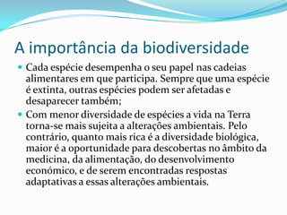 A importância da biodiversidade
 Cada espécie desempenha o seu papel nas cadeias
alimentares em que participa. Sempre que uma espécie
é extinta, outras espécies podem ser afetadas e
desaparecer também;
 Com menor diversidade de espécies a vida na Terra
torna-se mais sujeita a alterações ambientais. Pelo
contrário, quanto mais rica é a diversidade biológica,
maior é a oportunidade para descobertas no âmbito da
medicina, da alimentação, do desenvolvimento
económico, e de serem encontradas respostas
adaptativas a essas alterações ambientais.
 