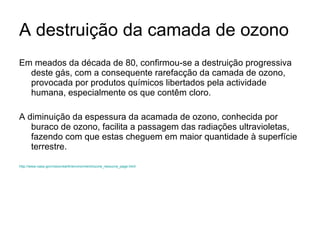 A destruição da camada de ozono Em meados da década de 80, confirmou-se a destruição progressiva deste gás, com a consequente rarefacção da camada de ozono, provocada por produtos químicos libertados pela actividade humana, especialmente os que contêm cloro.  A diminuição da espessura da acamada de ozono, conhecida por buraco de ozono, facilita a passagem das radiações ultravioletas, fazendo com que estas cheguem em maior quantidade à superfície terrestre.  http://www.nasa.gov/vision/earth/environment/ozone_resource_page.html 