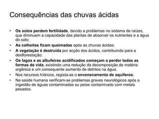 Consequências das chuvas ácidas Os solos perdem fertilidade , devido a problemas no sistema de raízes, que diminuem a capacidade das plantas de absorver os nutrientes e a água do solo; As colheitas ficam queimadas  após as chuvas ácidas; A vegetação é destruída  por acção dos ácidos, contribuindo para a desflorestação; Os lagos e as albufeiras acidificados começam a perder todas as formas de vida , existindo uma redução da decomposição de matéria orgânica e um consequente aumento de detritos na água. Nos recursos hídricos, regista-se o  envenenamento de aquíferos ; Na saúde humana verificam-se problemas graves neurológicos após a ingestão de águas contaminadas ou peixe contaminado com metais pesados. 