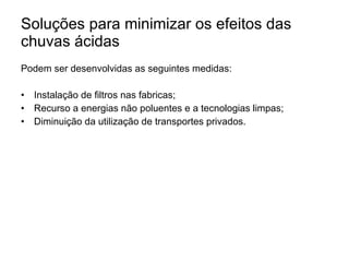 Soluções para minimizar os efeitos das chuvas ácidas Podem ser desenvolvidas as seguintes medidas: Instalação de filtros nas fabricas; Recurso a energias não poluentes e a tecnologias limpas; Diminuição da utilização de transportes privados. 