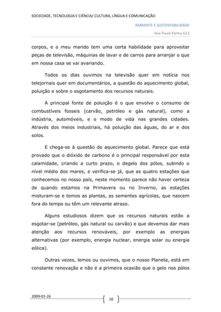 SOCIEDADE, TECNOLOGIA E CIÊNCIA/ CULTURA, LÍNGUA E COMUNICAÇÃO

                                                   AMBIENTE E SUSTENTABILIDADE
                                                             Ana Paula Palma G13


corpos, e o meu marido tem uma certa habilidade para aproveitar
peças de televisão, máquinas de lavar e de carros para arranjar o que
em nossa casa se vai avariando.

         Todos os dias ouvimos na televisão quer em notícia nos
telejornais quer em documentários, a questão do aquecimento global,
poluição e sobre o esgotamento dos recursos naturais.

         A principal fonte de poluição é o que envolve o consumo de
combustíveis fosseis (carvão, petróleo e gás natural), como a
indústria, automóveis, e o modo de vida nas grandes cidades.
Através dos meios industriais, há poluição das águas, do ar e dos
solos.

         E chega-se à questão do aquecimento global. Parece que está
provado que o dióxido de carbono é o principal responsável por esta
calamidade, criando a curto prazo, o degelo dos pólos, subindo o
nível médio dos mares, e verifica-se já, que as quatro estações que
conhecemos no nosso país, neste momento parece não haver certeza
de quando estamos na Primavera ou no Inverno, as estações
misturam-se e temos as plantas, as sementes agrícolas, que nascem
fora do tempo ou têm um relevante atraso.

         Alguns estudiosos dizem que os recursos naturais estão a
esgotar-se (petróleo, gás natural ou carvão) e que devemos dar mais
atenção      aos   recursos   renováveis,    por    exemplo      as   energias
alternativas (por exemplo, energia nuclear, energia solar ou energia
eólica).

         Outras vezes, lemos ou ouvimos, que o nosso Planeta, está em
constante renovação e não é a primeira ocasião que o gelo nos pólos




2009-01-26
                                      10
 