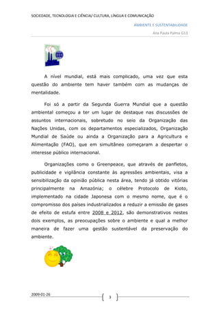 SOCIEDADE, TECNOLOGIA E CIÊNCIA/ CULTURA, LÍNGUA E COMUNICAÇÃO

                                                     AMBIENTE E SUSTENTABILIDADE
                                                              Ana Paula Palma G13




      A nível mundial, está mais complicado, uma vez que esta
questão do ambiente tem haver também com as mudanças de
mentalidade.

      Foi só a partir da Segunda Guerra Mundial que a questão
ambiental começou a ter um lugar de destaque nas discussões de
assuntos internacionais, sobretudo no seio da Organização das
Nações Unidas, com os departamentos especializados, Organização
Mundial de Saúde ou ainda a Organização para a Agricultura e
Alimentação (FAO), que em simultâneo começaram a despertar o
interesse público internacional.

      Organizações como o Greenpeace, que através de panfletos,
publicidade e vigilância constante às agressões ambientais, visa a
sensibilização da opinião pública nesta área, tendo já obtido vitórias
principalmente     na   Amazónia;      o   célebre     Protocolo    de   Kioto,
implementado na cidade Japonesa com o mesmo nome, que é o
compromisso dos países industrializados a reduzir a emissão de gases
de efeito de estufa entre 2008 e 2012, são demonstrativos nestes
dois exemplos, as preocupações sobre o ambiente e qual a melhor
maneira de fazer uma gestão sustentável da preservação do
ambiente.




2009-01-26
                                       3
 