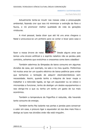 SOCIEDADE, TECNOLOGIA E CIÊNCIA/ CULTURA, LÍNGUA E COMUNICAÇÃO

                                                       AMBIENTE E SUSTENTABILIDADE
                                                                Ana Paula Palma G13


      Actualmente tenta-se incutir nas nossas vidas a preocupação
ambiental, fazendo crer que isso irá minimizar a extinção da flora e
fauna, e irá promover melhor qualidade de vida às gerações
vindouras.

      A nível pessoal, basta dizer que até há uns anos chegava o
Natal e procurava-se um pinheiro para se cortar e levar para casa e




fazer a nossa árvore de natal.                         Desde alguns anos que
temos uma árvore artificial e o espírito natalício não se perdeu pelo
contrário, achamos que evoluímos e crescemos como bons cidadãos!

      Também aderimos às lâmpadas de baixo consumo em algumas
divisões da casa, por exemplo, na sala e no meu quarto. Preferimos
há muitos anos ter um quadro eléctrico de baixa potência para evitar
que   tenhamos     a   tentação    de       adquirir   electrodomésticos     sem
necessidade. Assim, quando tenho a máquina de lavar roupa a
trabalhar e a televisão ligada, se ligo um aquecedor ou se coloco o
microondas a funcionar, tenho de desligar um destes equipamentos e
isso obriga-me a que eu tenha um tenha um gasto de luz mais
económico.

      Também a temperatura do frigorífico é reduzida, não havendo
tanto consumo de energia.

      Também tenho fita isolante nas portas e janelas para conservar
o calor em casa, e procuro ligar o aquecedor só nos dias mais frios e
desligo as luzes nas divisões onde não está ninguém.




2009-01-26
                                        4
 