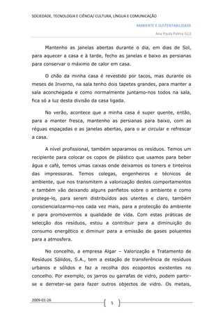 SOCIEDADE, TECNOLOGIA E CIÊNCIA/ CULTURA, LÍNGUA E COMUNICAÇÃO

                                                   AMBIENTE E SUSTENTABILIDADE
                                                             Ana Paula Palma G13


      Mantenho as janelas abertas durante o dia, em dias de Sol,
para aquecer a casa e à tarde, fecho as janelas e baixo as persianas
para conservar o máximo de calor em casa.

      O chão da minha casa é revestido por tacos, mas durante os
meses de Inverno, na sala tenho dois tapetes grandes, para manter a
sala aconchegada e como normalmente juntamo-nos todos na sala,
fica só a luz desta divisão da casa ligada.

      No verão, acontece que a minha casa é super quente, então,
para a manter fresca, mantenho as persianas para baixo, com as
réguas espaçadas e as janelas abertas, para o ar circular e refrescar
a casa.

      A nível profissional, também separamos os resíduos. Temos um
recipiente para colocar os copos de plástico que usamos para beber
água e café, temos umas caixas onde deixamos os toners e tinteiros
das   impressoras.     Temos     colegas,   engenheiros      e   técnicos    de
ambiente, que nos transmitem a valorização destes comportamentos
e também vão deixando alguns panfletos sobre o ambiente e como
protege-lo, para serem distribuídos aos utentes e claro, também
consciencializarmo-nos cada vez mais, para a protecção do ambiente
e para promovermos a qualidade de vida. Com estas práticas de
selecção dos resíduos, estou a contribuir para a diminuição do
consumo energético e diminuir para a emissão de gases poluentes
para a atmosfera.

      No concelho, a empresa Algar – Valorização e Tratamento de
Resíduos Sólidos, S.A., tem a estação de transferência de resíduos
urbanos e sólidos e faz a recolha dos ecopontos existentes no
concelho. Por exemplo, os jarros ou garrafas de vidro, podem partir-
se e derreter-se para fazer outros objectos de vidro. Os metais,


2009-01-26
                                       5
 
