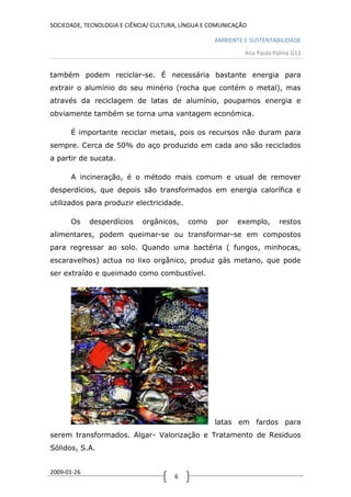 SOCIEDADE, TECNOLOGIA E CIÊNCIA/ CULTURA, LÍNGUA E COMUNICAÇÃO

                                                   AMBIENTE E SUSTENTABILIDADE
                                                             Ana Paula Palma G13


também podem reciclar-se. É necessária bastante energia para
extrair o alumínio do seu minério (rocha que contém o metal), mas
através da reciclagem de latas de alumínio, poupamos energia e
obviamente também se torna uma vantagem económica.

      É importante reciclar metais, pois os recursos não duram para
sempre. Cerca de 50% do aço produzido em cada ano são reciclados
a partir de sucata.

      A incineração, é o método mais comum e usual de remover
desperdícios, que depois são transformados em energia calorífica e
utilizados para produzir electricidade.

      Os     desperdícios    orgânicos,    como     por    exemplo,     restos
alimentares, podem queimar-se ou transformar-se em compostos
para regressar ao solo. Quando uma bactéria ( fungos, minhocas,
escaravelhos) actua no lixo orgânico, produz gás metano, que pode
ser extraído e queimado como combustível.




                                                   latas em fardos para
serem transformados. Algar- Valorização e Tratamento de Residuos
Sólidos, S.A.


2009-01-26
                                       6
 