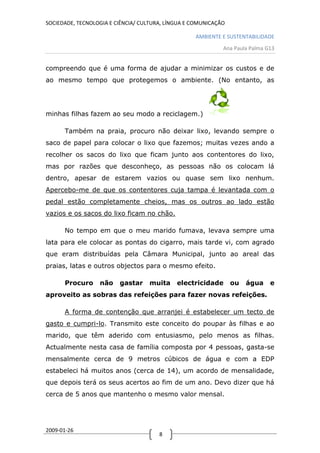 SOCIEDADE, TECNOLOGIA E CIÊNCIA/ CULTURA, LÍNGUA E COMUNICAÇÃO

                                                   AMBIENTE E SUSTENTABILIDADE
                                                             Ana Paula Palma G13


compreendo que é uma forma de ajudar a minimizar os custos e de
ao mesmo tempo que protegemos o ambiente. (No entanto, as




minhas filhas fazem ao seu modo a reciclagem.)

      Também na praia, procuro não deixar lixo, levando sempre o
saco de papel para colocar o lixo que fazemos; muitas vezes ando a
recolher os sacos do lixo que ficam junto aos contentores do lixo,
mas por razões que desconheço, as pessoas não os colocam lá
dentro, apesar de estarem vazios ou quase sem lixo nenhum.
Apercebo-me de que os contentores cuja tampa é levantada com o
pedal estão completamente cheios, mas os outros ao lado estão
vazios e os sacos do lixo ficam no chão.

      No tempo em que o meu marido fumava, levava sempre uma
lata para ele colocar as pontas do cigarro, mais tarde vi, com agrado
que eram distribuídas pela Câmara Municipal, junto ao areal das
praias, latas e outros objectos para o mesmo efeito.

      Procuro     não    gastar    muita     electricidade       ou   água    e
aproveito as sobras das refeições para fazer novas refeições.

      A forma de contenção que arranjei é estabelecer um tecto de
gasto e cumpri-lo. Transmito este conceito do poupar às filhas e ao
marido, que têm aderido com entusiasmo, pelo menos as filhas.
Actualmente nesta casa de família composta por 4 pessoas, gasta-se
mensalmente cerca de 9 metros cúbicos de água e com a EDP
estabeleci há muitos anos (cerca de 14), um acordo de mensalidade,
que depois terá os seus acertos ao fim de um ano. Devo dizer que há
cerca de 5 anos que mantenho o mesmo valor mensal.




2009-01-26
                                       8
 