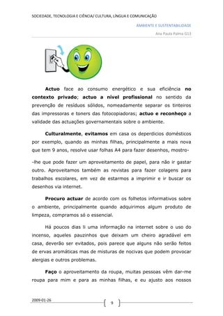 SOCIEDADE, TECNOLOGIA E CIÊNCIA/ CULTURA, LÍNGUA E COMUNICAÇÃO

                                                   AMBIENTE E SUSTENTABILIDADE
                                                             Ana Paula Palma G13




      Actuo face ao consumo energético e sua eficiência no
contexto privado; actuo a nível profissional no sentido da
prevenção de resíduos sólidos, nomeadamente separar os tinteiros
das impressoras e toners das fotocopiadoras; actuo e reconheço a
validade das actuações governamentais sobre o ambiente.

      Culturalmente, evitamos em casa os deperdicios domésticos
por exemplo, quando as minhas filhas, principalmente a mais nova
que tem 9 anos, resolve usar folhas A4 para fazer desenhos, mostro-

-lhe que pode fazer um aproveitamento de papel, para não ir gastar
outro. Aproveitamos também as revistas para fazer colagens para
trabalhos escolares, em vez de estarmos a imprimir e ir buscar os
desenhos via internet.

      Procuro actuar de acordo com os folhetos informativos sobre
o ambiente, principalmente quando adquirimos algum produto de
limpeza, compramos só o essencial.

      Há poucos dias li uma informação na internet sobre o uso do
incenso, aqueles pauzinhos que deixam um cheiro agradável em
casa, deverão ser evitados, pois parece que alguns não serão feitos
de ervas aromáticas mas de misturas de nocivas que podem provocar
alergias e outros problemas.

      Faço o aproveitamento da roupa, muitas pessoas vêm dar-me
roupa para mim e para as minhas filhas, e eu ajusto aos nossos



2009-01-26
                                       9
 