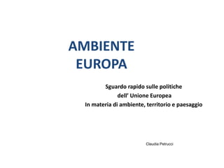 AMBIENTE
EUROPA
Sguardo rapido sulle politiche
dell’ Unione Europea
In materia di ambiente, territorio e paesaggio
Claudia Petrucci
 