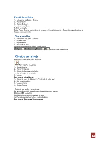 Para Ordenar Datos
1.- Seleccionar los Datos a Ordenar
2.- Click en Datos
3.- Click en Ordenar
4.- Seleccione el Orden
5.-Click en Aceptar
Nota.- Puede Ordenar por nombres de campos en Forma Ascendente o Descendente puede activar la
lista de encabezamiento

Filtro y Auto filtro
1.- Seleccionar los Datos a Ordenar
2.- Click en Datos
3.- Click en Filtro
4.- Click en Auto filtro
Aparecerán unas flechas con las cuales podrás
Buscar datos con facilidad.

Objetos en la hoja
Utilizaremos para ello la barra de Dibujo

Para Insertar Imágenes
1.- Click en Insertar
2.- Click en Imágenes
3.- Click en Imágenes prediseñadas
4.- Elija la imagen de su agrado
5.- Insertar
Para insertar letras Wordart
1.- Click en la barra de dibujo en la A inclinada de color azul
2.- Elija el estilo de letra
3.- Ingrese el texto
4.- Click en Aceptar
Recuerde que con las Herramientas
De Wordart Podrá Ud. darle el diseño deseado como por ejemplo
El Utilizar ABC puede Ud.
Cambiar en forma curva o cuadrada el texto.
Así También cambiarle el color o modelo de Letra.
Para insertar Diagramas (Organigramas)

10

 