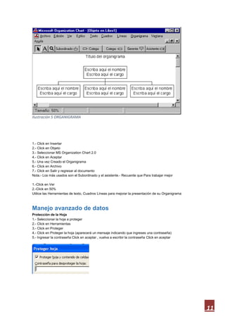 Ilustración 5 ORGANIGRAMA

1.- Click en Insertar
2.- Click en Objeto
3.- Seleccionar MS Organization Chart 2.0
4.- Click en Aceptar
5.- Una vez Creado el Organigrama
6.- Click en Archivo
7.- Click en Salir y regresar al documento
Nota.- Los más usados son el Subordinado y el asistente.- Recuerde que Para trabajar mejor
1.-Click en Ver
2.-Click en 50%
Utilice las Herramientas de texto, Cuadros Líneas para mejorar la presentación de su Organigrama

Manejo avanzado de datos
Protección de la Hoja
1.- Seleccionar la hoja a proteger
2.- Click en Herramientas
3.- Click en Proteger
4.- Click en Proteger la hoja (aparecerá un mensaje indicando que ingreses una contraseña)
5.- Ingresar la contraseña Click en aceptar , vuelva a escribir la contraseña Click en aceptar

11

 