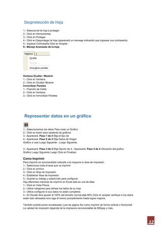 Desprotección de Hoja
1.- Seleccionar la hoja a proteger
2.- Click en Herramientas
3.- Click en Proteger
4.- Click en Desproteger la hoja (aparecerá un mensaje indicando que ingreses una contraseña)
5.- Ingresar Contraseña Click en Aceptar
9.- Manejo Avanzado de la hoja

Ventana Ocultar / Mostrar
1.- Click en Ventana
2.- Click en Ocultar/ Mostrar
Inmovilizar Paneles
1.- Posición de Celda
2.- Click en Ventana
3.- Click en Inmovilizar Paneles

Representar datos en un gráfico
1.- Seleccionamos los datos Para crear un Grafico
2.- Click en botón para asistente de gráficos
3.- Aparecerá. Paso 1 de 4 Elija el tipo de
4.- Aparecerá. Paso 2 de 4 Elija Datos de Origen
Grafico a usar Luego Siguiente - Luego Siguiente.
3.- Aparecerá. Paso 3 de 4 Elija Opción de 4.- Aparecerá. Paso 4 de 4 Ubicación del grafico
Grafico Luego Siguiente Luego Click en Finalizar.

Como Imprimir
Para imprimir es recomendado indicarle a la maquina tu área de impresión
1.- Seleccionar toda el área que va imprimir
2.- Click en archivo
3.- Click en Área de Impresión
4.- Establecer Área de Impresión
5.- Guarde su trabajo y estará listo para configurar
Hay diferentes maneras de imprimir en Excel esta es una de ellas
1.- Click en Vista Previa
2.- Utilice márgenes para alinear los lados de su hoja
3.- Utilice configurar si sus datos no están completos
4.- En Escala dice ajustar al 100% del tamaño normal elija 80% Click en aceptar verifique si los datos
estén bien alineados sino siga el mismo procedimiento hasta lograr mejoría.
También podrás poner encabezado y pie de página Así como imprimir de forma vertical o Horizontal
La calidad de impresión depende de la impresora recomendable de 600ppp o más.

12

 
