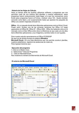 Historia de las Hojas de Cálculo.
Hace un tiempo atrás los iqueños utilizamos software o programas que nos
permitían crear de una manera fácil planillas o cuadros estadísticos, estos
programas fueron evolucionando hasta llegar a lo que hoy conocemos como
Excel estos programas fueron el Fortran, multical, Lotus 123 , Quatro también
conocido como Qpro y así sucesivamente hasta que aparece los paquetes de
Office una versión mejorada el Excel 4.2.
Office. - Es un paquete donde tiene diferentes aplicaciones como el Word, Excel,
Power point, Access una de las primeras versiones fue Office 4.2 luego
aparecieron el Office 95, Office 97 , Office 2000 , Office Xp habiendo otros en el
mercado como el Star Office entre otros la diferencia es que cada uno de ellos
tiene diferentes aplicaciones y sus imágenes y sonidos todos no son iguales.
Para nuestro estudio aprenderemos el Office 97/2000/XP
De aquí es de donde proviene la palabra Ofimática
Microsoft Excel.- Es una Hoja electrónica que nos permite construir planillas,
cuadros estadísticos, registros de asistencias de notas etc.
Para ingresar tenemos que :
Ejecución del programa
1.-Click en el Botón Inicio
2.- Seleccionar Todos los Programas
3. - Click en Microsoft Excel
Nos mostrara la ventana de Bienvenida de Microsoft Excel.

El entorno de Microsoft Excel

Ilustración 1 HOJA DE INICIO DE EXCEL

2

 
