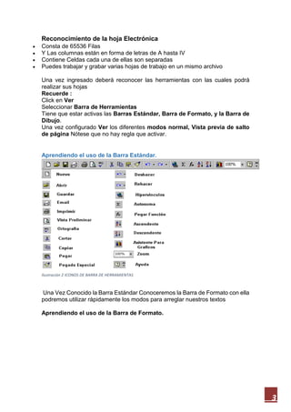 Reconocimiento de la hoja Electrónica





Consta de 65536 Filas
Y Las columnas están en forma de letras de A hasta IV
Contiene Celdas cada una de ellas son separadas
Puedes trabajar y grabar varias hojas de trabajo en un mismo archivo
Una vez ingresado deberá reconocer las herramientas con las cuales podrá
realizar sus hojas
Recuerde :
Click en Ver
Seleccionar Barra de Herramientas
Tiene que estar activas las Barras Estándar, Barra de Formato, y la Barra de
Dibujo.
Una vez configurado Ver los diferentes modos normal, Vista previa de salto
de página Nótese que no hay regla que activar.

Aprendiendo el uso de la Barra Estándar.

Ilustración 2 ICONOS DE BARRA DE HERRAMIENTAS

Una Vez Conocido la Barra Estándar Conoceremos la Barra de Formato con ella
podremos utilizar rápidamente los modos para arreglar nuestros textos
Aprendiendo el uso de la Barra de Formato.

3

 