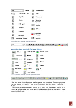 Ilustración 3 ICONOS DE BARRA DE HERRAMIENTAS 2

Aprendiendo el uso de la Barra de Dibujo.

Ilustración 4 ICONOS DE BARRA DE HERRAMIENTAS DE DIBUJO

Una vez aprendido el uso de las barras de herramientas. Comenzaremos a
ingresar datos en nuestra hoja aprenderemos a sumar, restar, multiplicar y
dividir.
Operaciones Matemáticas está escrito en la celda B2, Suma está escrito en la
celda B4, Resta está en la celda C4 y así sucesivamente cada dato deberá estar
en una celda Única.

4

 