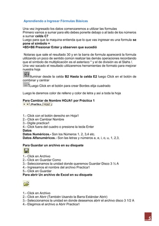 Aprendiendo a Ingresar Fórmulas Básicas
Una vez ingresado los datos comenzaremos a utilizar las formulas
Primero vamos a sumar para ello debes ponerte debajo o al lado de los números
a sumar celda C7
Luego para que la maquina entienda que lo que vas ingresar es una formula se
pone el símbolo =
=B5+B6 Presionar Enter y observen que sucedió
Notaras que sale el resultado 30 y en la barra de formula aparecerá la formula
utilizando un poco de sentido común realizar las demás operaciones recordando
que el símbolo de multiplicación es el asterisco * y el de división es el Slahs /.
Una vez sacado el resultado utilizaremos herramientas de formato para mejorar
nuestra hoja
Iluminar desde la celda B2 Hasta la celda E2 luego Click en el botón de
combinar y centrar
Luego Click en el botón para crear Bordes elija cuadrado
Luego le daremos color de relleno y color de letra y así a toda la hoja
Para Cambiar de Nombre HOJA1 por Práctica 1

1.- Click con el botón derecho en Hoja1
2.- Click en Cambiar Nombre
3.- Digite practica1
4.- Click fuera del cuadro o presione la tecla Enter
Datos
Datos Numéricos.- Son los Números 1, 2, 3,4 etc.
Datos Alfanuméricos.- Son las letras y números a, e, i, o, u, 1, 2,3,
Para Guardar un archivo en su disquete
1.- Click en Archivo
2.- Click en Guardar Como
3.- Seleccionamos la unidad donde queremos Guardar Disco 3 ½ A
4.- Ingresamos el nombre del archivo Practica1
5.- Click en Guardar
Para abrir Un archivo de Excel en su disquete

1.- Click en Archivo
2.- Click en Abrir (También Usando la Barra Estándar Abrir)
3.- Seleccionamos la unidad en donde deseamos abrir el archivo disco 3 1/2 A
4.- Elegimos el archivo a Abrir Practica1

5

 