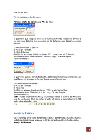 5.- Click en abrir
Técnicas Básicas De Bloques
Para dar ancho de columnas y Alto de filas

Si queremos que sea para todas las Columnas debemos seleccionar primero si
es para una Columna nos ponemos en la Columna que deseamos anchar
ejemplo
1.- Posiciónese en la celda A1
2.- Click en Formato
3.- Click Columna
4.- Click en ancho por defecto el alto es 10,71 para todas las Columnas
5.- Aumentamos a 25 el ancho de Columna Luego Click en Aceptar
Note la diferencia

Si queremos que sea para todas las filas debemos seleccionar primero si es para
una fila nos ponemos en la fila que deseamos anchar ejemplo
1.-posiciónese en la celda A1
2.- Click en Formato
3.- Click Fila
4.- Click en alto por defecto el alto es 12,75 para todas las filas
5.- Aumentamos a 25 el alto de la fila Luego Click en Aceptar
Note la diferencia
Nota.- Puede ensanchar las filas y columnas poniendo el puntero del Mouse en
uno de sus bordes Click sin soltar arrastre el Mouse y automáticamente Ud.
podrá elegir el ancho o alto.

Manejo de Fuentes
Seleccionando en la barra de formato podemos dar formato a nuestras fuentes
en la hoja electrónica ya sea para N, K, S o para alineación de Texto o color.
Manejo de Bloques

6

 