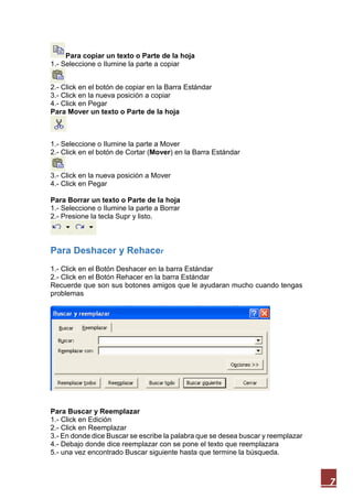 Para copiar un texto o Parte de la hoja
1.- Seleccione o Ilumine la parte a copiar
2.- Click en el botón de copiar en la Barra Estándar
3.- Click en la nueva posición a copiar
4.- Click en Pegar
Para Mover un texto o Parte de la hoja

1.- Seleccione o Ilumine la parte a Mover
2.- Click en el botón de Cortar (Mover) en la Barra Estándar
3.- Click en la nueva posición a Mover
4.- Click en Pegar
Para Borrar un texto o Parte de la hoja
1.- Seleccione o Ilumine la parte a Borrar
2.- Presione la tecla Supr y listo.

Para Deshacer y Rehacer
1.- Click en el Botón Deshacer en la barra Estándar
2.- Click en el Botón Rehacer en la barra Estándar
Recuerde que son sus botones amigos que le ayudaran mucho cuando tengas
problemas

Para Buscar y Reemplazar
1.- Click en Edición
2.- Click en Reemplazar
3.- En donde dice Buscar se escribe la palabra que se desea buscar y reemplazar
4.- Debajo donde dice reemplazar con se pone el texto que reemplazara
5.- una vez encontrado Buscar siguiente hasta que termine la búsqueda.

7

 