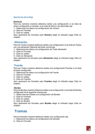 Apariencia de la Hoja
Números
Para los números nosotros debemos darles una configuración si se trata de
dinero configurarlo a moneda, si se trata de fecha o de decimales eje.
1.- Seleccione los datos a la configuración de número
2.- Click en Formato
3.- Click en celdas
Aquí aparecerá los formatos para Numero elegir el indicado luego Click en
aceptar.

Alineación
Para los Textos nosotros debemos darles una configuración si se trata de Textos
con una alineación diferente del texto normal eje.
1.- Seleccione los datos a la configuración de Texto alineación
2.- Click en Formato
3.- Click en celdas
4.- Click en Alineación
Aquí aparecerá los formatos para Alineación elegir el indicado luego Click en
aceptar.

Fuente
Para los Textos nosotros debemos darles una configuración Peculiar si se trata
de texto configurarlo
1.- Seleccione los datos a la configuración de Fuente
2.- Click en Formato
3.- Click en celdas
4.- Click en Fuentes
Aquí aparecerá los formatos para Fuentes elegir el indicado luego Click en
aceptar.
Bordes
Para los Bordes nosotros debemos darles una configuración si se trata de Bordes
configurarlo de la siguiente manera eje.
1.- Seleccione las Celdas a la configuración de Bordes
2.- Click en Formato
3.- Click en celdas
4.- Click en Bordes
Aquí aparecerá los formatos para Bordes elegir el indicado luego Click en
aceptar.

Tramas
Para el tramado nosotros debemos darles una configuración eje.
1.- Seleccione los datos a la configuración de tramado
2.- Click en Formato

8

 