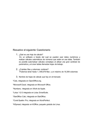 Resuelve el siguiente Cuestionario
1. ¿Qué es una hoja de cálculo?
Es un software a través del cual se pueden usar datos numéricos y
realizar cálculos automáticos de números que están en una tabla. También
es posible automatizar cálculos complejos al utilizar una gran cantidad de
parámetros y al crear tablas llamadas hojas de trabajo.
2. ¿Cuántas filas y columnas contiene?
Podemos tener hasta 1, 048,576 filas y un máximo de 16,384 columnas
3. Nombre de hojas de cálculo que hay en el mercado
*Calc, integrada en OpenOffice.org.
*Microsoft Excel, integrada en Microsofr Office.
*Numbers, integrada en iWork de Apple.
*Lotus 1-2-3 integrada en Lotus SmartSuite.
*StarOffice Calc, integrada en StarOffice.
*Corel Quattro Pro, integrada en WordPerfect.
*KSpread, integrada en KOffice, paquete gratuito de Linux.
 