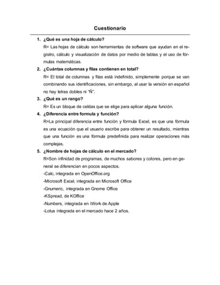 Cuestionario
1. ¿Qué es una hoja de cálculo?
R= Las hojas de cálculo son herramientas de software que ayudan en el re-
gistro, cálculo y visualización de datos por medio de tablas y el uso de fór-
mulas matemáticas.
2. ¿Cuántas columnas y filas contienen en total?
R= El total de columnas y filas está indefinido, simplemente porque se van
combinando sus identificaciones, sin embargo, al usar la versión en español
no hay letras dobles ni “Ñ”.
3. ¿Qué es un rango?
R= Es un bloque de celdas que se elige para aplicar alguna función.
4. ¿Diferencia entre formula y función?
R=La principal diferencia entre función y fórmula Excel, es que una fórmula
es una ecuación que el usuario escribe para obtener un resultado, mientras
que una función es una fórmula predefinida para realizar operaciones más
complejas.
5. ¿Nombre de hojas de cálculo en el mercado?
R=Son infinidad de programas, de muchos sabores y colores, pero en ge-
neral se diferencian en pocos aspectos.
-Calc, integrada en OpenOffice.org
-Microsoft Excel, integrada en Microsoft Office
-Gnumeric, integrada en Gnome Office
-KSpread, de KOffice
-Numbers, integrada en iWork de Apple
-Lotus integrada en el mercado hace 2 años.
 