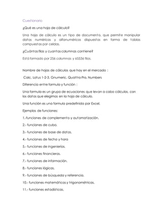 Cuestionario
¿Qué es una hoja de cálculo?
Una hoja de cálculo es un tipo de documento, que permite manipular
datos numéricos y alfanuméricos dispuestos en forma de tablas
compuestas por celdas.
¿Cuántas filas y cuantas columnas contiene?
Está formado por 256 columnas y 65536 filas.
Nombre de hojas de cálculos que hay en el mercado :
Calc, Lotus 1-2-3, Gnumeric, Quattro Pro, Numbers
Diferencia entre formula y función :
Una formula es un grupo de ecuaciones que levan a cabo cálculos, con
los datos que elegimos en la hoja de cálculo.
Una función es una formula predefinida por Excel.
Ejemplos de funciones:
1.-funciones de complemento y automatización.
2.- funciones de cubo.
3.- funciones de base de datos.
4.- funciones de fecha y hora
5.- funciones de ingenierías.
6.- funciones financieras.
7.- funciones de información.
8.- funciones lógicas.
9.- funciones de búsqueda y referencia.
10.- funciones matemáticas y trigonométricas.
11.- funciones estadísticas.
 
