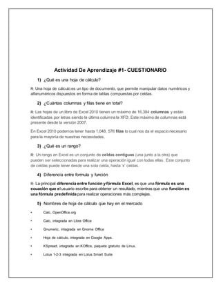 Actividad De Aprendizaje #1- CUESTIONARIO
1) ¿Qué es una hoja de cálculo?
R: Una hoja de cálculo es un tipo de documento, que permite manipular datos numéricos y
alfanuméricos dispuestos en forma de tablas compuestas por celdas.
2) ¿Cuántas columnas y filas tiene en total?
R: Las hojas de un libro de Excel 2010 tienen un máximo de 16,384 columnas y están
identificadas por letras siendo la última columna la XFD. Este máximo de columnas está
presente desde la versión 2007.
En Excel 2010 podemos tener hasta 1,048, 576 filas lo cual nos da el espacio necesario
para la mayoría de nuestras necesidades.
3) ¿Qué es un rango?
R: Un rango en Excel es un conjunto de celdas contiguas (una junto a la otra) que
pueden ser seleccionadas para realizar una operación igual con todas ellas. Este conjunto
de celdas puede tener desde una sola celda, hasta ‘x’ celdas.
4) Diferencia entre formula y función
R: La principal diferencia entre función y fórmula Excel, es que una fórmula es una
ecuación que el usuario escribe para obtener un resultado, mientras que una función es
una fórmula predefinida para realizar operaciones más complejas.
5) Nombres de hoja de cálculo que hay en el mercado
• Calc, OpenOffice.org
• Calc, integrada en Libre Office
• Gnumeric, integrada en Gnome Office
• Hoja de cálculo, integrada en Google Apps.
• KSpread, integrada en KOffice, paquete gratuito de Linux.
• Lotus 1-2-3 integrada en Lotus Smart Suite
 