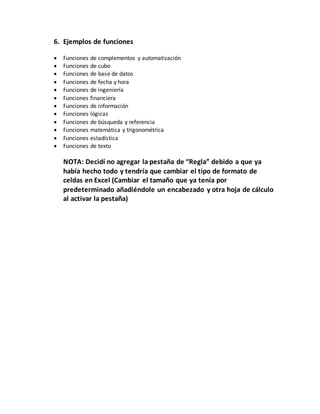 6. Ejemplos de funciones
 Funciones de complementos y automatización
 Funciones de cubo
 Funciones de base de datos
 Funciones de fecha y hora
 Funciones de ingeniería
 Funciones financiera
 Funciones de información
 Funciones lógicas
 Funciones de búsqueda y referencia
 Funciones matemática y trigonométrica
 Funciones estadística
 Funciones de texto
NOTA: Decidí no agregar la pestaña de “Regla” debido a que ya
había hecho todo y tendría que cambiar el tipo de formato de
celdas en Excel (Cambiar el tamaño que ya tenía por
predeterminado añadiéndole un encabezado y otra hoja de cálculo
al activar la pestaña)
 