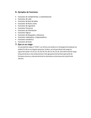 6. Ejemplos de funciones
 Funciones de complementos y automatización
 Funciones de cubo
 Funciones de base de datos
 Funciones de fecha y hora
 Funciones de ingeniería
 Funciones financiera
 Funciones de información
 Funciones lógicas
 Funciones de búsqueda y referencia
 Funciones matemática y trigonométrica
 Funciones estadística
 Funciones de texto
7. Que es un rango
Un ejemplode rangoes"C3:E6" y se refiere alasceldasenel rectánguloformadoporlas
celdasC3 y E6 ensus ángulosopuestos.Esdecir,se incluyendentrodel rangolas
siguientes celdas:C3,C4,C5, C6, D3, D4, D5, D6, E3, E4, E5, E6. Otra definiciónde rango:
Conjuntode doso más celdasde Excel.Este agrupamientofacilitalaaplicaciónde
formatoscomunes,ordenamientode loselementosuotrastareas de la planillade
cálculos.
 