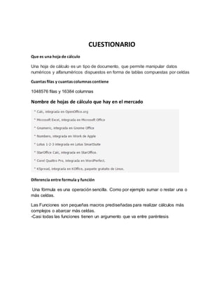 CUESTIONARIO
Que es una hoja de cálculo
Una hoja de cálculo es un tipo de documento, que permite manipular datos
numéricos y alfanuméricos dispuestos en forma de tablas compuestas por celdas
Cuantas filas y cuantas columnas contiene
1048576 filas y 16384 columnas
Nombre de hojas de cálculo que hay en el mercado
Diferencia entre formula y función
Una fórmula es una operación sencilla. Como por ejemplo sumar o restar una o
más celdas.
Las Funciones son pequeñas macros prediseñadas para realizar cálculos más
complejos o abarcar más celdas.
-Casi todas las funciones tienen un argumento que va entre paréntesis
 