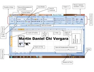 Barra de Títulos
Botones minimizar,
maximizar y cerrarPestañas o Fichas
CintadeOpciones
Iniciador
Barra de Herramientas de
Acceso Rápido
Grupos ( )
BarradeEstado
Barra de Desplazamiento Horizontal
Barrade
Desplazamiento
Vertical
Zoom
Botones de Vista
Barra de Fórmulas
Cuadro de Nombres Celdas
Celda
Activa
Etiqueta de
ColumnasEtiqueta
de Fila
Etiqueta de Hoja
fx
Ícono Bordes
Línea de
Cuadrícula
Insertar Gráfico
 