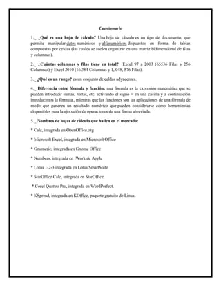 Cuestionario
1._ ¿Qué es una hoja de cálculo? Una hoja de cálculo es un tipo de documento, que
permite manipular datos numéricos y alfanuméricos dispuestos en forma de tablas
compuestas por celdas (las cuales se suelen organizar en una matriz bidimensional de filas
y columnas).
2._ ¿Cuántas columnas y filas tiene en total? Excel 97 a 2003 (65536 Filas y 256
Columnas) y Excel 2010 (16,384 Columnas y 1, 048, 576 Filas).
3._ ¿Qué es un rango? es un conjunto de celdas adyacentes.
4._ Diferencia entre fórmula y función: una fórmula es la expresión matemática que se
pueden introducir sumas, restas, etc. activando el signo = en una casilla y a continuación
introducimos la fórmula., mientras que las funciones son las aplicaciones de una fórmula de
modo que generen un resultado numérico que pueden considerarse como herramientas
disponibles para la ejecución de operaciones de una forma abreviada.
5._ Nombres de hojas de cálculo que hallen en el mercado:
* Calc, integrada en OpenOffice.org
* Microsoft Excel, integrada en Microsoft Office
* Gnumeric, integrada en Gnome Office
* Numbers, integrada en iWork de Apple
* Lotus 1-2-3 integrada en Lotus SmartSuite
* StarOffice Calc, integrada en StarOffice.
* Corel Quattro Pro, integrada en WordPerfect.
* KSpread, integrada en KOffice, paquete gratuito de Linux.
 
