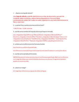 1. ¿Qué esuna hojade cálculo?
Una hoja de cálculo o planilla electrónica es un tipo de documento, que permite
manipular datos numéricos y alfanuméricos dispuestos en forma de tablas
compuestas por celdas (las cuales se suelen organizar en una matriz bidimensional de
filas y columnas).
2.- ¿cuántasfilasy cuantascolumnascontiene Excel?
1,048,576 filas, 16,384 columnas
3.- escribe variosnombresde hojasde cálculoque hayaenmercado.
Calc,integradaenOpenOffice.org*MicrosoftExcel,integradaenMicrosoftOffice *
Gnumeric,integradaenGnome Office *Numbers,integradaeniWorkde Apple *Lotus 1-2-3
integradaenLotusSmartSuite * StarOffice Calc,integradaenStarOffice.*Corel QuattroPro,
integradaenWordPerfect.*KSpread,integradaenKOffice,paquete gratuitode Linux. -
4.- señalacual esla diferenciaentre formulayfunción
Una función esunafórmulapredefinida.
Una fórmulaesunaecuaciónque realizaoperacionessobre losdatosenunahojade cálculo.
5.- escribe variosejemplosde funciones
MATRIZ Devuelve el númerode columnasenlareferenciaespecificada.Matriz eslareferencia
a un rango de celdascuyo númerototal de columnasse va a buscar.El argumentotambién
puede serunaúnica celda.
6.- ¿Qué esun rango?
Un rangohace referenciaaungrupo de celdas contiguas
 