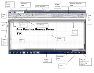 Minimizar,maximizary
cerrar
Barra de títulos
Cinta
de
opcio
nes
Iconobordes
Barra de
desplazamiento
horizontal y
vertical
Barra de
estado.
Grup
os
Pestañaso
fichas
Inicia
dor
Barra de
acceso
rápido
Celda
Zoom
Botonesde
vista
Cuadro
de
nombr
es
Barra de
formulas
Etiqueta
de fila
Etiqueta
de
columna
Etiquetade
hoja
Iconofunción
 